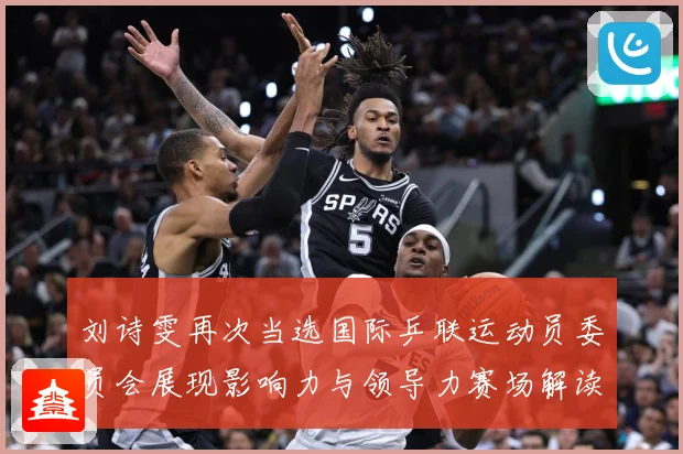 刘诗雯再次当选国际乒联运动员委员会展现影响力与领导力赛场解读：最新赛事动态与深度分析