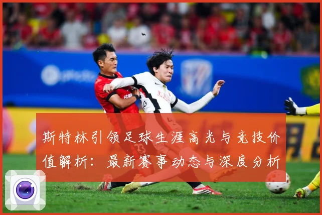 斯特林引领足球生涯高光与竞技价值解析：最新赛事动态与深度分析