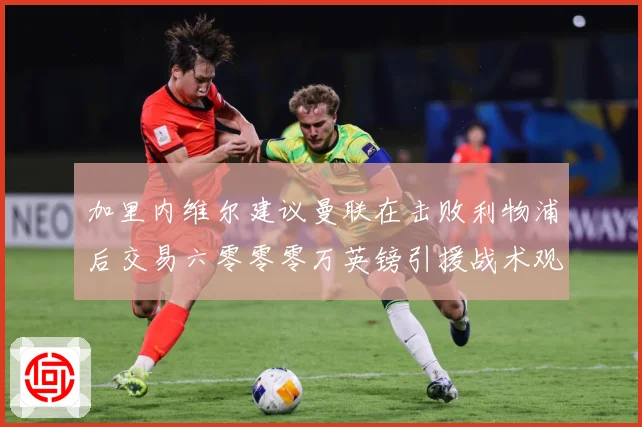 加里内维尔建议曼联在击败利物浦后交易六零零零万英镑引援战术观察：最新赛事动态与深度分析
