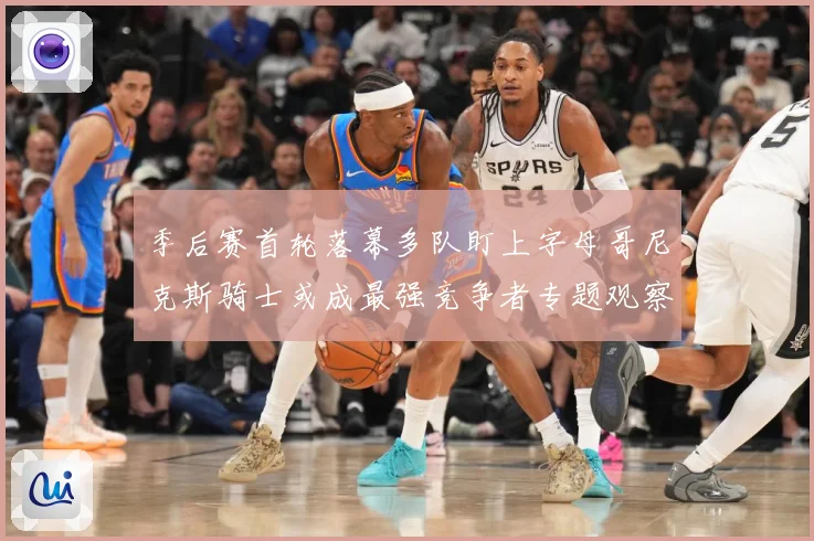 季后赛首轮落幕多队盯上字母哥尼克斯骑士或成最强竞争者专题观察：最新赛事动态与深度分析