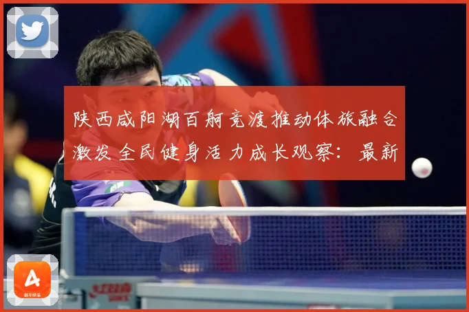 陕西咸阳湖百舸竞渡推动体旅融合激发全民健身活力成长观察：最新赛事动态与深度分析