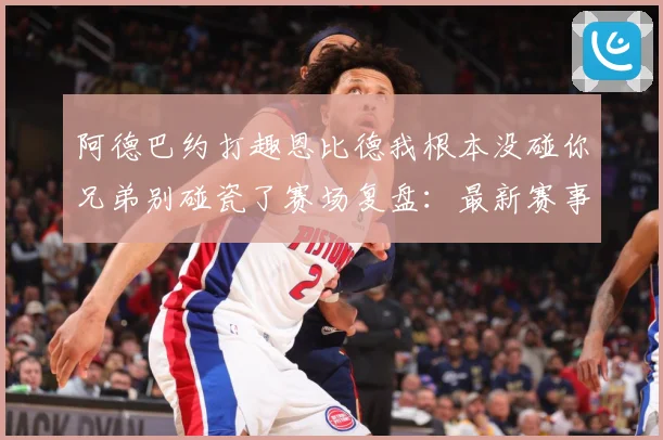 阿德巴约打趣恩比德我根本没碰你兄弟别碰瓷了赛场复盘：最新赛事动态与深度分析