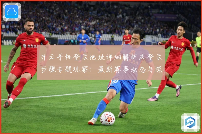 开云手机登录地址详细解析及登录步骤专题观察：最新赛事动态与深度分析