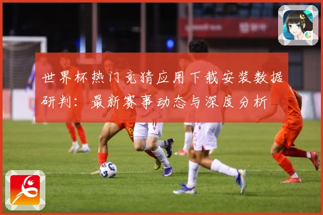 世界杯热门竞猜应用下载安装数据研判：最新赛事动态与深度分析