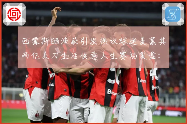 西蒙斯晒渔获引发热议球迷羡慕其两亿美刀生活快意人生赛场复盘：最新赛事动态与深度分析