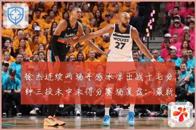 徐杰连续两场手感冰凉出战十七分钟三投未中未得分赛场复盘：最新赛事动态与深度分析
