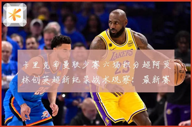 卡里克率曼联少赛六场积分超阿莫林创英超新纪录战术观察：最新赛事动态与深度分析