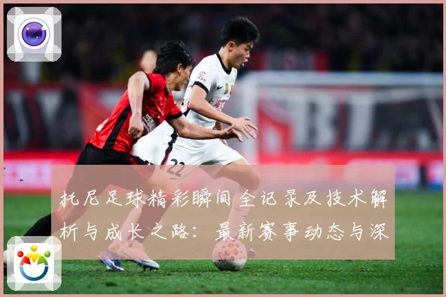 托尼足球精彩瞬间全记录及技术解析与成长之路：最新赛事动态与深度分析