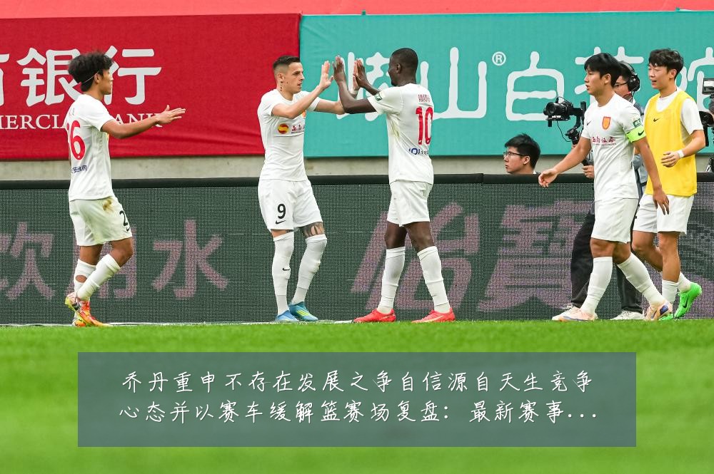 乔丹重申不存在发展之争自信源自天生竞争心态并以赛车缓解篮赛场复盘：最新赛事动态与深度分析