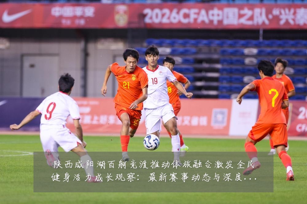 陕西咸阳湖百舸竞渡推动体旅融合激发全民健身活力成长观察：最新赛事动态与深度分析