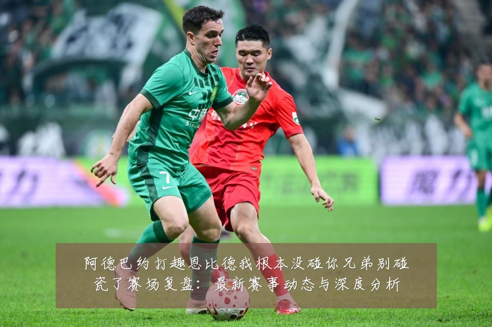 阿德巴约打趣恩比德我根本没碰你兄弟别碰瓷了赛场复盘:最新赛事动态与深度分析