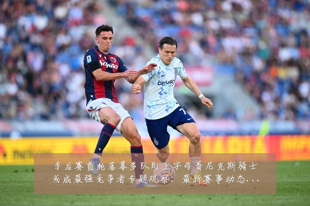 季后赛首轮落幕多队盯上字母哥尼克斯骑士或成最强竞争者专题观察：最新赛事动态与深度分析